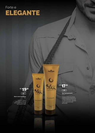 Forte e
ELEGANTE
Black creme de barbear
85 g
Espuma suave e
abundante, amacia os
pelos, facilitando o corte
sem agredir a pele.
Black gel após barba
100 g
Finaliza a rotina do barbear,
proporcionando refrescância
e efeito tonificante. Evita que
os pelos encravem, deixando
a pele agradavelmente
perfumada.
R$
19,60
R$
17,90
652
653
 
