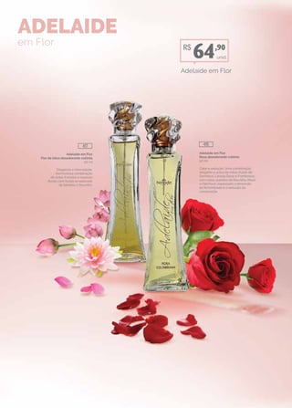 Adelaide em Flor
Flor de lótus desodorante colônia
50 ml
Elegância e intensidade.
Harmoniosa combinação
de notas frutadas e nuances
florais com fundo amadeirado
de Sândalo e Baunilha.
Adelaide em Flor
Rosa desodorante colônia
50 ml
Calor e sedução. Uma combinação
elegante e única de notas frutais de
Damasco, Laranja Doce e Framboesa,
com notas quentes de Baunilha, Musk
e Patchouli; expressam a dimensão
da feminilidade e a sedução da
composição.
ADELAIDE
em Flor
unid.
Adelaide em Flor
R$
64,90
417 415
 