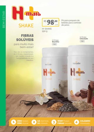 BEM-ESTAR
FIBRAS
SOLÚVEIS
para muito mais
bem-estar!
ZERO Glúten
ZERO Açúcar
12 vitaminas
11 minerais
WHEY Protein
FIBRAS Solúveis1 2 3 4
Elas são os componentes
de H+Shake, responsáveis
por manter a saúde e a
funcionalidade do seu
intestino.
H+Shake
Baunilha
H+Shake
Chocolate
Pó para preparo de
bebida para controle
de peso.
H+ SHAKE
550 g
unid
COLÁGENO
Hidrolisado
R$
98,00
17092
17091
 
