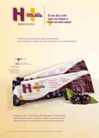 BARRA DE AÇAÍ
O seu dia a dia
com um toque a
mais de bem-estar!
O seu dia a dia
com um toque a
mais de bem-estar!
H+ Barra de Açaí
Delicioso tablete à base
de Açaí com Banana,
Acerola e flocos de
Castanha do Brasil.
venda somente
em caixa com 10 barras.
unidade
A Barra de Açaí possui ação antioxidante,
que mantém a saúde da pele e previne o envelhecimento.
A técnica de *liofilização utilizada para a fabricação
da Barra de Açaí é a mesma usada no preparo dos
alimentos para astronautas em missões espaciais.
*Liofilização: técnica de desidratação em que o produto é congelado sob vácuo e o gelo formado, sublimado.
R$
9,90
18000
 