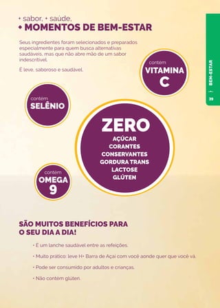+ sabor, + saúde,
+ MOMENTOS DE BEM-ESTAR
Seus ingredientes foram selecionados e preparados
especialmente para quem busca alternativas
saudáveis, mas que não abre mão de um sabor
indescritível.
É leve, saboroso e saudável.
• É um lanche saudável entre as refeições.
• Muito prático: leve H+ Barra de Açaí com você aonde quer que você vá.
• Pode ser consumido por adultos e crianças.
• Não contém glúten.
SELÊNIO
OMEGA
9
VITAMINA
C
ZERO
contém
contém
contém
SÃO MUITOS BENEFÍCIOS PARA
O SEU DIA A DIA!
BEM-ESTAR
AÇÚCAR
CORANTES
CONSERVANTES
GORDURA TRANS
LACTOSE
GLÚTEN
39
 
