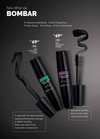 BOMB!
Máscara volume
instantêneo
Curling
BOMB!
Máscara volume
instantêneo
Plumping
Seu olhar vai
BOMBAR
O aplicador foi desenvolvido
especialmente para alongar
e definir os cílios.
Deixe seu olhar mais
marcante e expressivo.
Aplicador perfeito
para curvar e dar
volume aos cílios.
Volume instantâneo Sem Parabenos
Sem Álcool Cor Preta Com D-Pantenol
R$
69,80
R$
69,80
18002
18001
 