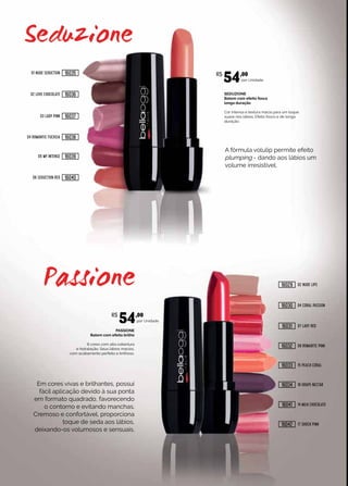 PASSIONE
Batom com efeito brilho
8 cores com alta cobertura
e hidratação. Seus lábios macios,
com acabamento perfeito e brilhoso.
SEDUZIONE
Batom com efeito fosco
longa duração
Cor intensa e textura macia para um toque
suave nos lábios. Efeito fosco e de longa
duração.
por Unidade.
por Unidade.
Em cores vivas e brilhantes, possui
fácil aplicação devido à sua ponta
em formato quadrado, favorecendo
o contorno e evitando manchas.
Cremoso e confortável, proporciona
toque de seda aos lábios,
deixando-os volumosos e sensuais.
A fórmula volulip permite efeito
plumping - dando aos lábios um
volume irresistível.
01 NUDE SEDUCTION
06 SEDUCTION RED
02 LOVE CHOCOLATE
03 LADY PINK
04 ROMANTIC FUCHSIA
05 MY INTENSE
02 NUDE LIPS
07 LADY RED
04 CORAL PASSION
08 ROMANTIC PINK
14 MILK CHOCOLATE
15 PEACH CORAL
17 SHOCK PINK
18 GRAPE NECTAR
R$
54,00
R$
54,00
16035
16040
16036
16037
16038
16039
16029
16031
16030
16032
16041
16033
16042
16034
 