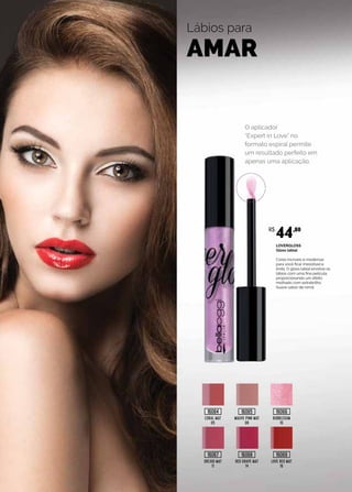 Lábios para
AMAR
CORAL MAT
05
MAUVE PINK MAT
08
BUBBLEGUM
10
ORCHID MAT
11
RED GRAPE MAT
14
LOVE RED MAT
16
O aplicador
“Expert in Love” no
formato espiral permite
um resultado perfeito em
apenas uma aplicação.
LOVERGLOSS
Gloss labial
Cores incríveis e modernas
para você ficar irresistível e
linda. O gloss labial envolve os
lábios com uma fina película,
proporcionando um efeito
molhado com extrabrilho.
Suave sabor de romã.
R$
44,80
16064
16067
16065
16068
16066
16069
 