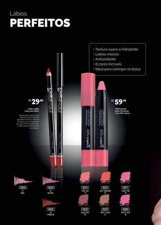Lábios
PERFEITOS
TENTAZIONE
Balm hidratante
com efeito glossy
LINEA LABRA
Lápis para lábios
Realça seus lábios e sua
beleza. Textura macia e
agradável devido a mistura
de óleos que se espalham
por igual. De fácil aplicação,
o lápis realça a beleza dos
seus lábios.
02
NATURAL
PINK LADY
01
JUICY TANGERINE
02
CANDY PINK
03
06
VERMELHO
SUGAR ROSE
05
SWEET CREAM
07
DESERT ROSE
08
01
NUDE
R$
29,80 R$
59,90
16043 16044
16045
16075
16078
16076
16079
16077
16080
• Textura suave e hidratante
• Lábios macios
• Antioxidante
• 6 cores incríveis
• Ideal para carregar na bolsa
 