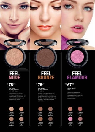 FEEL NUDE
Pó facial compacto
com efeito natural
Acabamento impecável! Partículas
micronizadas que proporcionam uma ótima
cobertura. Contém Ácido Hialurônico, que
auxilia na hidratação da pele para uma
aparência natural e saudável.
FEEL BRONZE
Pó facial compacto
Tonalizante
Para todos os tipos de tons de pele, pode
ser usado ao longo do dia. Proporciona uma
cobertura sedosa e um look muito mais bonito.
Benefícios: formulado com Óleo de Maracujá
e Vitamina E - maciez, hidratação e ação
antioxidante.
FEEL GLAMOUR
Blush
Aparência mais saudável e jovial.
Fórmula exclusiva, aplicação suave e
aveludada. Benefícios: formulado com
Óleo de Semente de Algodão, que
promove hidratação.
01
PORCELAIN
01
PORTOFINO
01
INNOCENT
02
CORAL
02
SAINT TROPEZ
02
SAND
04
DESERT
03
BORA BORA
03
CANDY
04
ROSE
02
IPANEMA
03
GOLDEN BEIGE
R$
75,00 R$
75,00 R$
67,00
16085
16087
16086 16089
16091 16092
16090 16081
16083
16082
1608416088
 