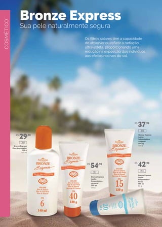 COSMÉTICO
Bronze Express
Sua pele naturalmente segura
Os filtros solares têm a capacidade
de absorver ou refletir a radiação
ultravioleta, proporcionando uma
redução na exposição dos indivíduos
aos efeitos nocivos do sol.
Bronze Express
Óleo bronzeador
FPS 6
140 ml
Bronze Express
Loção
fotoprotetora
corporal
FPS 40
120 g
Bronze Express
Loção
fotoprotetora
corporal
FPS 15
120 g
Bronze Express
Loção
fotoprotetora
facial
FPS 20
60 g
R$
29,90
R$
54,90
R$
37,90
R$
42,90
357 353
356
359
 