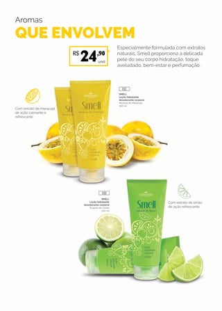 Aromas
QUE ENVOLVEM
Especialmente formulada com extratos
naturais, Smell proporciona à delicada
pele do seu corpo hidratação, toque
aveludado, bem-estar e perfumação.
SMELL
Loção hidratante
desodorante corporal
Mousse de Maracujá
200 ml
SMELL
Loção hidratante
desodorante corporal
Suspiro de Limão
200 ml
Com extrato de maracujá
de ação calmante e
refrescante.
Com extrato de limão
de ação refrescante.
unid.
R$
24,90
688
692
 