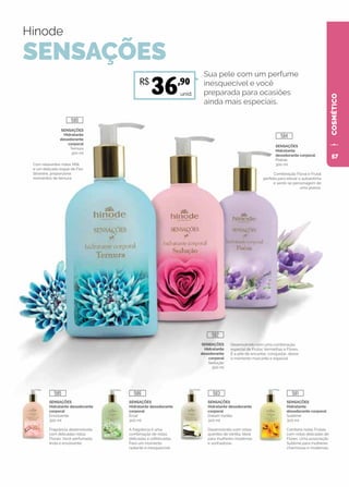 COSMÉTICO
SENSAÇÕES
Hidratante
desodorante corporal
Sublime
300 ml
Combina notas Frutais
com notas delicadas de
Flores. Uma associação
Sublime para mulheres
charmosas e modernas.
SENSAÇÕES
Hidratante desodorante
corporal
Dream Vanilla
300 ml
Desenvolvido com notas
quentes de Vanilla. Ideal
para mulheres modernas
e sonhadoras.
SENSAÇÕES
Hidratante desodorante
corporal
Éclat
300 ml
A fragrância é uma
combinação de notas
delicadas e sofisticadas.
Para um momento
radiante e inesquecível.
SENSAÇÕES
Hidratante desodorante
corporal
Envolvente
300 ml
Fragrância desenvolvida
com delicadas notas
Florais. Você perfumada,
linda e envolvente.
Hinode
SENSAÇÕES
SENSAÇÕES
Hidratante
desodorante
corporal
Ternura
300 ml
Com relaxantes notas Milk
e um delicado toque de Flor
Silvestre, proporciona
momentos de ternura.
Combinação Floral e Frutal
perfeita para elevar a autoestima
e sentir-se personagem de
uma poesia.
Desenvolvido com uma combinação
especial de Frutas Vermelhas e Flores.
É a arte de encantar, conquistar, deixar
o momento marcante e especial.
SENSAÇÕES
Hidratante
desodorante corporal
Poésie
300 ml
Sua pele com um perfume
inesquecível e você
preparada para ocasiões
ainda mais especiais.
SENSAÇÕES
Hidratante
desodorante
corporal
Sedução
300 ml
unid.
R$
36,90
580
584
582
585 586 583 581
57
 