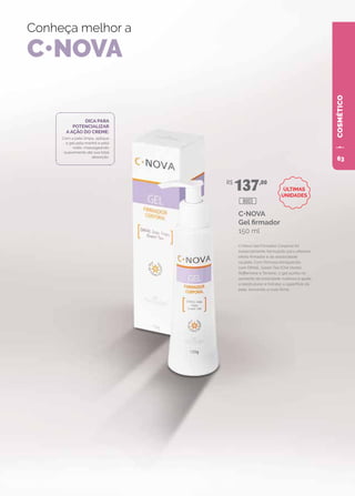 COSMÉTICO
Conheça melhor a
C•NOVA
C•NOVA
Gel firmador
150 ml
C•Nova Gel Firmador Corporal foi
especialmente formulado para oferecer
efeito firmador e de elasticidade
na pele. Com fórmula enriquecida
com DMAE, Green Tea (Chá Verde),
Raffermine e Tensine, o gel auxilia no
aumento da tonicidade cutânea e ajuda
a reestruturar e hidratar a superfície da
pele, tornando-a mais firme.
DICA PARA
POTENCIALIZAR
A AÇÃO DO CREME:
Com a pele limpa, aplique
o gel pela manhã e pela
noite, massageando
suavemente até sua total
absorção.
R$
137,00
8003
ÚLTIMAS
UNIDADES
63
 