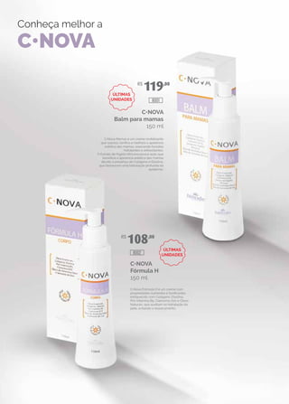 Conheça melhor a
C•NOVA
C•NOVA
Balm para mamas
150 ml
C•Nova Mamas é um creme revitalizante
que suaviza, tonifica e melhora a aparência
estética das mamas, exercendo funções
hidratantes e antioxidantes.
O Extrato de Kigélia Africana possui ação que
beneficia a aparência estética das mamas
devido à presença de Colágeno e Elastina,
que favorecem uma hidratação profunda da
epiderme.
C•NOVA
Fórmula H
150 ml
C•Nova Fórmula H é um creme com
propriedades nutrientes e tonificantes,
enriquecido com Colágeno, Elastina,
Pró-Vitamina B5, Coenzima Q10 e Óleos
Naturais, que auxiliam na hidratação da
pele, evitando o ressecamento.
R$
108,00
R$
119,00
8002
8001
ÚLTIMAS
UNIDADES
ÚLTIMAS
UNIDADES
 