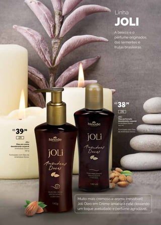 JOLI
Óleo em creme
desodorante corporal
Amêndoas Doces
140 g
Formulado com Óleo de
Amêndoas Doces.
JOLI
Óleo perfumado
desodorante corporal
Amêndoas Doces
140 ml
Formulado com Óleo
de Amêndoas Doces.
Linha
JOLI
Muito mais cremoso e aroma irresistível!
Joli Óleo em Creme amacia a pele deixando
um toque aveludado e perfume agradável.
A beleza e o
perfume originados
das sementes e
frutas brasileiras.
R$
39,90
R$
38,90
275
271
 
