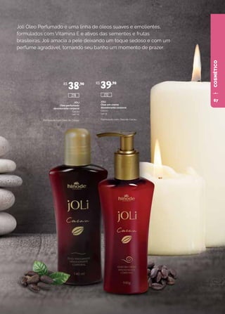 COSMÉTICOCOSMÉTICO
Joli Óleo Perfumado é uma linha de óleos suaves e emolientes,
formulados com Vitamina E e ativos das sementes e frutas
brasileiras. Joli amacia a pele deixando um toque sedoso e com um
perfume agradável, tornando seu banho um momento de prazer.
JOLI
Óleo perfumado
desodorante corporal
Cacau
140 ml
Formulado com Óleo de Cacau.
JOLI
Óleo em creme
desodorante corporal
Cacau
140 g
Formulado com Óleo de Cacau.
R$
38,90 R$
39,90
272278
67
 