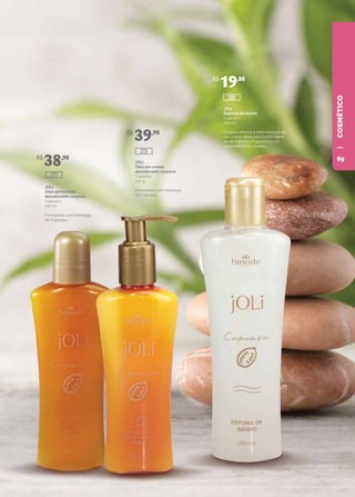 COSMÉTICO
JOLI
Óleo perfumado
desodorante corporal
Cupuaçu
140 ml
Formulado com Manteiga
de Cupuaçu.
JOLI
Óleo em creme
desodorante corporal
Cupuaçu
140 g
Formulado com Manteiga
de Cupuaçu.
JOLI
Espuma de banho
Cupuaçu
200 ml
Limpa e amacia a delicada pele do
seu corpo. Ideal para banho diário
ou de imersão. Proporciona um
suave perfume na pele.
R$
38,90
R$
39,90
R$
19,80
288
273
277
69
 