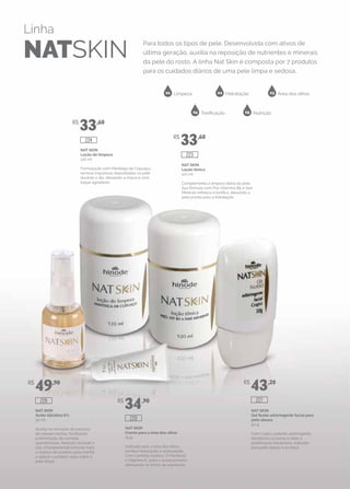 Linha
NATSKIN
Para todos os tipos de pele. Desenvolvida com ativos de
última geração, auxilia na reposição de nutrientes e minerais
da pele do rosto. A linha Nat Skin é composta por 7 produtos
para os cuidados diários de uma pele limpa e sedosa.
01 02 03
04 05
Limpeza Hidratação Área dos olhos
Tonificação Nutrição
NAT SKIN
Gel fluído adstringente facial para
pele oleosa
50 g
Com Crajirú, potente adstringente,
desobstrui os poros e inibe a
proliferação bacteriana. Indicado
para pele oleosa e acneica.
NAT SKIN
Creme para a área dos olhos
15 g
Indicado para a área dos olhos,
confere hidratação e sedosidade.
Com Centella Asiática, D-Pantenol
e Vitamina E, evita o ressecamento,
atenuando as linhas de expressão.
NAT SKIN
Ácido Glicólico 6%
30 ml
Auxilia na remoção do excesso
de células mortas, facilitando
a eliminação da camada
queratinizada. Atenção: durante o
uso, é fundamental remover todo
o resíduo do produto pela manhã
e aplicar o protetor solar sobre a
pele limpa.
NAT SKIN
Loção tônica
120 ml
Complementa a limpeza diária da pele.
Sua fórmula com Pró-Vitamina B5 e Sais
Minerais refresca e tonifica, deixando a
pele pronta para a hidratação.
NAT SKIN
Loção de limpeza
120 ml
Formulação com Manteiga de Cupuaçu,
remove impurezas depositadas na pele
durante o dia, deixando-a macia e com
toque agradável.
R$
33,60
R$
33,60
R$
49,90
R$
34,90
R$
43,20
226
220
227
224
223
 