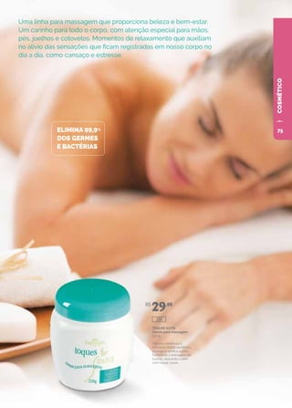 COSMÉTICOCOSMÉTICOCOSMÉTICOCOSMÉTICO
Uma linha para massagem que proporciona beleza e bem-estar.
Um carinho para todo o corpo, com atenção especial para mãos,
pés, joelhos e cotovelos. Momentos de relaxamento que auxiliam
no alívio das sensações que ficam registradas em nosso corpo no
dia a dia, como cansaço e estresse.
ELIMINA 99,9%
DOS GERMES
E BACTÉRIAS
TOQUES SUTIS
Creme para massagem
220 g
Hidrata e estimula a
microcirculação periférica,
protege e tonifica a pele,
facilitando a drenagem de
toxinas, deixando a pele
com toque suave.
R$
29,00
291
75
 