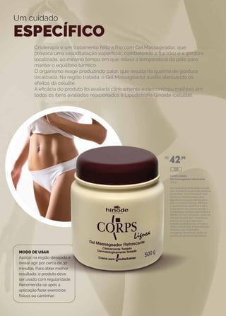 Crioterapia é um tratamento feito a frio com Gel Massageador, que
provoca uma vasodilatação superficial, combatendo a flacidez e a gordura
localizada, ao mesmo tempo em que relaxa a temperatura da pele para
manter o equilíbrio térmico.
O organismo reage produzindo calor, que resulta na queima de gordura
localizada. Na região tratada, o Gel Massageador auxilia atenuando os
efeitos da celulite.
A eficácia do produto foi avaliada clínicamente e demonstrou melhora em
todos os itens avaliados relacionados à Lipodistrofia Ginoide (celulite).
Um cuidado
ESPECÍFICO
MODO DE USAR
Aplicar na região desejada e
deixar agir por cerca de 30
minutos. Para obter melhor
resultado, o produto deve
ser usado com regularidade.
Recomenda-se após a
aplicação fazer exercícios
físicos ou caminhar.
CORPS lIGNEA
Gel massageador refrescante
500 g
Gel especificamente desenvolvido
para auxiliar na queima de gorduras
localizadas. Sua formulação com
Cânfora e Mentol produz uma
agradável sensação de frescor e
calor ao mesmo tempo. Melhora
a vasodilatação periférica e ativa
a drenagem das toxinas devido à
combinação sinérgica de Cânfora e
Mentol. De fácil aplicação, pode ser
deixado na pele sem engordurar
o tecido da roupa. Ideal para
trabalhos estéticos no combate à
gordura localizada e remodelação
corporal, sem massagem
energética. Benefícios: auxilia na
queima de gorduras localizadas.
R$
42,90
309
 