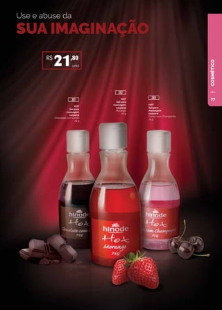 COSMÉTICO
Use e abuse da
SUA IMAGINAÇÃO
HOT
Gel para
massagem
corporal
Chocolate com Limão
75 g
HOT
Gel para
massagem
corporal
Morango
75 g
HOT
Gel para
massagem
corporal
Cereja com Champanhe
75 g
unid.
R$
21,80
381
382
380 77
 