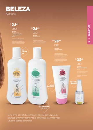 COSMÉTICOCOSMÉTICO
BELEZA
Natural
Uma linha completa de tratamento específico para os
cabelos e o couro cabeludo. É a natureza trazendo mais
saúde e beleza para você.
NOTARIS
Shampoo para
cabelos ressecados
e quebradiços
300 ml
Fortalece os fios, previne
a queda e favorece o
crescimento saudável dos
cabelos. Proporciona toque
sedoso e brilho adicional.
NÃO
CONTÉM
SAL
SILICONES
ESPECIAIS
ATIVOS
BOTÂNICOS
TEXTURIZADORES
ESPECIAIS
NOTARIS
Condicionador
300 ml
Protege a cutícula do
cabelo, facilitando o pentear.
Proporciona toque sedoso e
brilho adicional.
NOTARIS
Máscara capilar
150 ml
Hidrata intensiva e
profundamente os cabelos.
Nutre e restaura as cutículas
de cabelos fragilizados,
porosos e danificados.
Proporciona luminosidade
e maciez, sentidas desde a
primeira aplicação.
NOTARIS
Reparador de pontas
30 ml
Desembaraça e repara
as pontas dos fios,
deixando o cabelo mais
maleável. Dá brilho e
maciez.
R$
24,20
R$
24,20
R$
20,60
R$
22,80
485
486
480
484
79
 