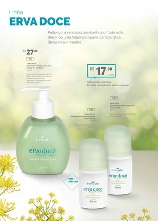 Linha
ERVA DOCE
ERVA DOCE
Sabonete cremoso facial com
Extrato de Erva Doce
250 ml
Formulado com extratos de Erva
Doce, Algas Marinhas e Alecrim.
Auxilia na remoção das
impurezas, sem agredir a pele
delicada do rosto.
ERVA DOCE
Desodorante antitranspirante
axilar roll-on
80 ml
Perfume suave e agradável. Não
causa irritação.
ERVA DOCE
Desodorante antitranspirante
axilar roll-on
80 ml
Não causa irritação. Sem
perfume.
Prolonga a sensação pós-banho por todo o dia,
deixando uma fragrância suave, característica
desta erva aromática.
SEM
PERFUME
R$
27,80
1130
1135
1133
unid.
R$
17,00
24 horas de proteção.
Produto com eficácia antitranspirante.
 