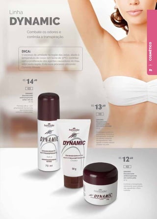 COSMÉTICO
DINAMIC
Desodorante
antitranspirante
axilar roll-on
70 ml
Fórmula eficaz, com
propriedade bactericida
que proporciona
conforto e bem-estar.
DINAMIC
Desodorante
antitranspirante
em creme bisnaga
50 g
Embalagem prática e
econômica. Controla a
transpiração, evitando
os odores corporais
desagradáveis. Não
agride o manto natural
protetor da pele.
DINAMIC
Desodorante
antitranspirante
em creme pote
50 g
Controla a transpiração,
eliminando seus odores,
não agredindo a flora
cutânea.
Combate os odores e
controla a transpiração.
Linha
DYNAMIC
DICA:
O excesso de umidade na região das axilas, aliado à
temperatura do corpo (em torno de 37ºC), contribui
com a proliferação dos agentes causadores do mau
odor nesta região. Evite esse processo utilizando
Dynamic Hinode.
R$
14,40
R$
13,60
R$
12,60
400
399
420
81
 