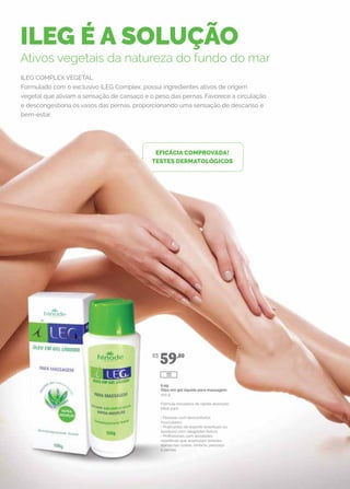 ILEG É A SOLUÇÃO
Ativos vegetais da natureza do fundo do mar
ILEG COMPLEX VEGETAL
Formulado com o exclusivo iLEG Complex, possui ingredientes ativos de origem
vegetal que aliviam a sensação de cansaço e o peso das pernas. Favorece a circulação
e descongestiona os vasos das pernas, proporcionando uma sensação de descanso e
bem-estar.
EFICÁCIA COMPROVADA!
TESTES DERMATOLÓGICOS
iLeg
Óleo em gel líquido para massagem
100 g
Fórmula inovadora de rápida absorção.
Ideal para:
• Pessoas com desconfortos
musculares;
• Praticantes de esporte (eventuais ou
assíduos) com desgastes físicos;
• Profissionais com atividades
repetitivas que acumulam tensões
diárias nas costas, ombros, pescoço
e pernas.
R$
59,80
111
 