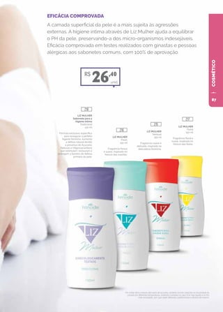 COSMÉTICO
EFICÁCIA COMPROVADA
A camada superficial da pele é a mais sujeita às agressões
externas. A higiene íntima através de Liz Mulher ajuda a equilibrar
o PH da pele, preservando-a dos micro-organismos indesejáveis.
Eficácia comprovada em testes realizados com ginastas e pessoas
alérgicas aos sabonetes comuns, com 100% de aprovação.
Por conter ativos naturais derivados de açúcares, poderão ocorrer variações na viscosidade do
produto em diferentes temperaturas, podendo o produto no calor ficar mais líquido e no frio
mais encorpado, sem que sejam alteradas a performance e eficácia do mesmo.
unid.
LIZ MULHER
Sabonete para a
higiene íntima
Tradicional
150 ml
Fórmula exclusiva, específica
para assegurar a perfeita
higiene feminina. Aumenta
a defesa natural devido
à presença de Açúcares
Naturais e Oligossacarídeos
que estimulam, restauram e
protegem a barreira de defesa
primária da pele.
LIZ MULHER
Fresh
150 ml
Fragrância fresca
e suave, inspirada no
frescor das manhãs.
LIZ MULHER
Sensual
150 ml
Fragrância suave e
delicada, inspirada na
delicadeza feminina.
LIZ MULHER
Floral
150 ml
Fragrância floral e
suave, inspirada no
frescor das flores.
R$
26,40
218
216
215
217
87
 