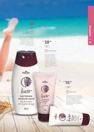 COSMÉTICOLUAR
Creme para as mãos
50g
Com Leite de Cereais e Óleo de
Sementes de Uva que revitalizam,
amaciam e hidratam a pele delicada
de suas mãos. Pode ser usado
diariamente e quantas vezes
achar necessário, pois possui uma
embalagem prática, perfeita para
levar na bolsa.
LUAR
Gel esfoliante corporal
150 g
Com Leite de Cereais,
é ideal para remover
as células mortas que
ficam na superfície da
pele de seu corpo. Para
melhores resultados, use
o produto 3 vezes por
semana, enxágue após
o uso e hidrate com a
Loção Hidratante Corporal
“Hinode Luar”.
LUAR
Loção hidratante
desodorante corporal
200 ml
Com Leite de Cereais e Óleo de
Germe de Trigo, que hidratam
e amaciam a pele delicada do
seu corpo, possui um toque
aveludado e suave perfume.
Ideal para a hidratação diária
e pode ser usado sempre que
achar necessário.
R$
25,20
R$
28,80
R$
16,00
320
323
321
89
 
