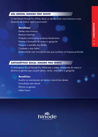 LANÇAMENTOS
GEL DENTAL HINODE PRO WHITE
O Gel Dental Hinode Pro White deixa os dentes muito mais brancos e com
sensação de frescor após a escovação.
	Benefícios:
	 Dentes mais brancos
	 Remove manchas
	 Proteção contra cáries e placas bacterianas
	 Previne a formação de tártaro e gengivite
	 Preserva o esmalte dos dentes
	 Combate o mau hálito
	 Desenvolvido com micropartículas que auxiliam na limpeza profunda.
ANTISSÉPTICO BUCAL HINODE PRO WHITE
O Antisséptico Bucal Hinode Pro White tem o sabor refrescante da menta e
elimina os germes que causam placa, cáries, mau hálito e gengivite.
	Benefícios:
	 Auxilia na manutenção do branco natural dos dentes
	 Formulação sem álcool
	 Elimina os germes
	 Hálito fresco
9
 