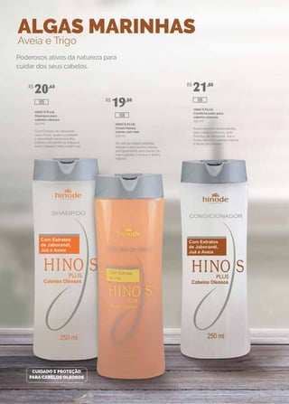 ALGAS MARINHAS
Aveia e Trigo
HINO`S PLUS
Shampoo para
cabelos oleosos
250 ml
Com Extratos de Jaborandi,
Juá e Aveia, ajuda a combater
a oleosidade excessiva dos
cabelos, deixando-os limpos e
bem cuidados. Não contém sal.
HINO`S PLUS
Cream Honey
creme com mel
250 ml
Dá vida ao cabelo rebelde,
alisado e com pontas duplas,
principalmente após banho de
mar e piscina. Devolve o brilho
natural.
HINO`S PLUS
Condicionador para
cabelos oleosos
250 ml
Especialmente desenvolvido
para cabelos oleosos, com
Extratos de Jaborandi, Juá e
Aveia, deixa os cabelos macios
e fáceis de pentear.
Poderosos ativos da natureza para
cuidar dos seus cabelos.
CUIDADO E PROTEÇÃO
PARA CABELOS OLEOSOS
R$
20,60
R$
19,80
R$
21,80
108
106105
 