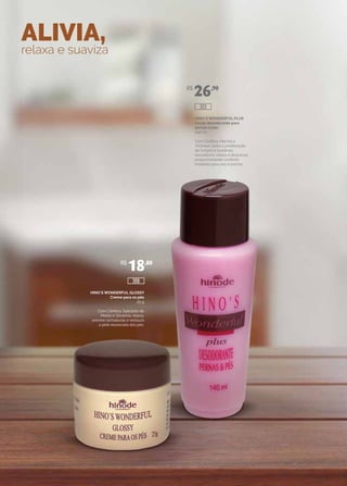 ALIVIA,
relaxa e suaviza
HINO`S WONDERFUL PLUS
Loção desodorante para
pernas e pés
140 ml
Com Cânfora, Mentol e
Triclosan, evita a proliferação
de fungos e bactérias,
desodoriza, relaxa e descansa,
proporcionando conforto
imediato para pés e pernas.
HINO`S WONDERFUL GLOSSY
Creme para os pés
25 g
Com Cânfora, Salicilato de
Metila e Glicerina, relaxa,
previne rachaduras e restaura
a pele ressecada dos pés.
R$
26,90
R$
18,80
306
303
 