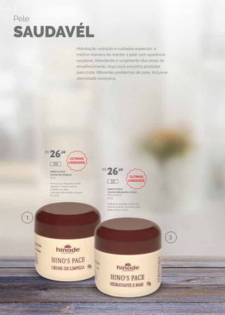 HINO`S FACE
Creme de limpeza
50 g
Remove as impurezas sem
agredir o manto natural
protetor da pele.
Indicado para todos os tipos
de pele.
HINO`S FACE
Creme hidratante e base
(PELE SECA)
50 g
Hidrata e protege a pele do
ressecamento. Indicado para
pele jovem e seca.
R$
26,60
R$
26,60
200
201
Hidratação, nutrição e cuidados especiais: a
melhor maneira de manter a pele com aparência
saudável, retardando o surgimento dos sinais de
envelhecimento. Aqui você encontra produtos
para tratar diferentes problemas de pele, inclusive
oleosidade excessiva.
Pele
SAUDAVÉL
1
3
ÚLTIMAS
UNIDADES
ÚLTIMAS
UNIDADES
 