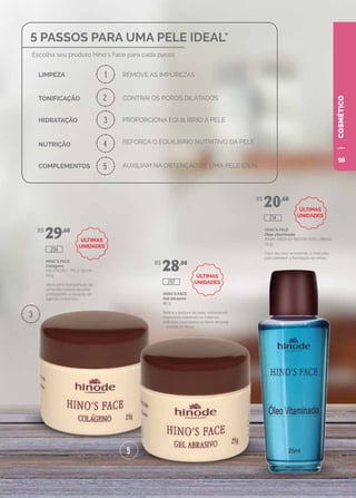 COSMÉTICO
HINO`S FACE
Colágeno
(NUTRIÇÃO - PELE SECA)
25 g
Ideal para manutenção da
umidade natural da pele,
protegendo-a da ação de
agentes externos.
HINO`S FACE
Gel abrasivo
25 g
Refina a textura da pele, removendo
impurezas externas ou internas.
Indicado para todos os tipos de pele
– exceto acneica.
HINO`S FACE
Óleo vitaminado
(PARA ÁREA AO REDOR DOS LÁBIOS)
25 g
Com seu teor emoliente, é indicado
para prevenir a formação de sinais.
R$
29,60
R$
28,00
R$
20,60
204
207
214
1
2
3
3
4
5
5
5 PASSOS PARA UMA PELE IDEAL*
REMOVE AS IMPUREZAS
Escolha seu produto Hino´s Face para cada passo.
LIMPEZA
TONIFICAÇÃO
HIDRATAÇÃO
NUTRIÇÃO
COMPLEMENTOS
CONTRAI OS POROS DILATADOS
PROPORCIONA EQUILÍBRIO À PELE
REFORÇA O EQUILÍBRIO NUTRITIVO DA PELE
AUXILIAM NA OBTENÇÃO DE UMA PELE IDEAL
ÚLTIMAS
UNIDADES
ÚLTIMAS
UNIDADES
ÚLTIMAS
UNIDADES
95
 