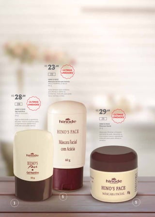 3
5
5
HINO`S FACE
Gel nutritivo
(PELE OLEOSA)
50 g
Age revitalizando a aparência
da pele, nutre e colabora para
a regeneração epidérmica.
Indicado para pele oleosa.
HINO`S FACE
Máscara facial com Acácia
(PELE NORMAL E SECA)
60 g
Ação tensora que colabora
para firmar e definir os
contornos. Indicado para pele
seca, normal e mista.
HINO`S FACE
Máscara facial
50 g
Ideal para finalizar a limpeza
semanal da pele, deixando-a
com toque suave e agradável.
Indicado para pele oleosa e
acneica.
R$
28,00
R$
23,40
R$
29,60
208
212
211
ÚLTIMAS
UNIDADES
ÚLTIMAS
UNIDADES
ÚLTIMAS
UNIDADES
 