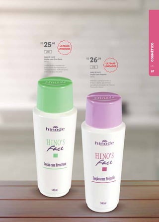 COSMÉTICO
HINO`S FACE
Loção com Erva Doce
140 g
Loção tônica, mantém os
poros livres de impurezas e
células mortas. Indicado para
todos os tipos de pele. HINO`S FACE
Loção com Própolis
140 g
Hidrata e complementa a
limpeza diária, garantindo
agradável sensação de frescor.
Para pele oleosa.
R$
25,00
R$
26,70
209
210
ÚLTIMAS
UNIDADES
ÚLTIMAS
UNIDADES
97
 