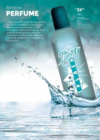 Banho de
PERFUME
O Body Splash é inspirado no conceito
de uso em abundância. Quem gosta
de perfumar suavemente o corpo
todo após o banho pode abusar deste
produto, prolongando a sensação
de frescor e conforto. Um verdadeiro
banho de perfume em três deliciosas
fragrâncias!
BODY SPLASH
Desodorante corporal
Blue
240 ml
Para uso abundante após o
banho. Desodoriza, refresca e
deixa uma agradável sensação
de bem-estar. Perfume suave.
R$
24,80
452
 