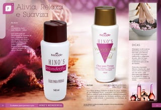 R$ 29,00
300
WONDERFUL ÓLEO
PARA PERNAS - 140ml
Uma combinação de
ÓleosVegetais de Sementes de
Uvas e Amêndoas Doces
com Cânfora, que relaxa e
refresca, proporcionando
alívio imediato para as
pernas cansadas.
Maciez e toque agradável.
Previne a formação de
estrias e flacidez.

DICAS
Massagear os pés e pernas
diariamente proporciona
bem-estar, pois estimula
a circulação sanguínea,
melhorando a oxigenação
da pele, além de trazer
relaxamento imediato,
fundamental após um dia
de trabalho.
Outra dica importante:
Alternar o banho com água
morna e fria é uma técnica
que vem sendo usada
para quem quer melhorar
a circulação do sangue e
prevenir o aparecimento de
varizes.
R$ 31,80

312 - WONDERFUL GOLD ÓLEO
PARA PERNAS 140ml

Com Óleos de Pequi, Castanha do Brasil, Eucalipto, Semente
de Uva, Amêndoas Doces, combinados com Vitamina A, E e
Cânfora, pode ser usado diariamente em relaxante massagem.
De intensa ação ativadora da circulação periférica, nutre e
revitaliza a pele evitando o ressecamento e a formação de
estrias.

26

Os reis detestam a prática da maldade, porquanto o trono se firma pela justiça.
Provérbios 16:12 (NVI)

27

 