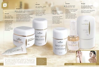 R$ 45,80

R$ 45,60
221 - NAT SKIN - CREME FACIAL
REVITALIZANTE - 60g
R$ 30,80
220 - NAT SKIN CREME PARA A ÁREA
DOS OLHOS - 15g
Indicado para a área
ao redor dos olhos,
confere hidratação
e sedosidade. Com
Centella Asiática,
D-Pantenol,
Vitaminas A e E,
evita o ressecamento,
atenuando as linhas
de expressão.

10

Combinação de ingredientes hidratantes
que evita o ressecamento da pele
e proporciona toque especialmente
sedoso. Com propriedades revitalizantes,
confere melhorias significativas na
luminosidade e elasticidade da pele,
atenuando as linhas de expressão.

224 - NAT SKIN - LOÇÃO
DE LIMPEZA -120ml
Formulada com Manteiga
de Cupuaçu, remove as
impurezas depositadas
na pele durante o dia,
deixando-a macia e com
toque agradável.

R$ 33,60
223 - NAT SKIN - LOÇÃO
TÔNICA - 120ml
Complementa a limpeza
diária da pele. Sua
fórmula com Pró-Vitamina
B5 e Sais Minerais,
refresca e tonifica,
deixando a pele pronta
para a hidratação.

R$ 43,20

226 - NAT SKIN ÁCIDO
GLICÓLICO 6% - 30ml

R$ 33,60

227 - NAT SKIN GEL FLUÍDO
ADSTRINGENTE FACIAL
PARA PELE OLEOSA – 50g

Auxilia na remoção do excesso
de células mortas, facilitando
a eliminação da camada
queratinizada.
Atenção: Durante o uso é
fundamental remover todo
resíduo do produto pela
manhã, aplicando o protetor
solar sobre a pele limpa.

Com Crajirú, potente adstringente,
desobstrui os poros e inibe a
proliferação bacteriana.

11

 