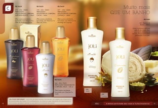 R$ 34,00
277 - JOLI - ÓLEO
PERFUMADO
DESODORANTE CORPORAL
CUPUAÇU - 140ml
Óleo suave e emoliente,
formulado com Vitamina E e
Manteiga de Cupuaçu.
R$ 34,00
278 - JOLI - ÓLEO
PERFUMADO
DESODORANTE CORPORAL
CACAU - 140ml
Óleo suave e emoliente,
formulado com Vitamina E e
Óleo de Cacau.
R$ 34,00
275 - JOLI - ÓLEO
PERFUMADO
DESODORANTE CORPORAL
AMÊNDOA DOCES - 140ml
Óleo suave e emoliente,
formulado com Vitamina E e
Óleo de Amêndoas Doces.
R$ 34,00
284 - JOLI- ÓLEO
PERFUMADO DESODORANTE
CORPORAL AVELÃ – 140 ml
Óleo suave e emoliente,
formulado com Vitamina E e
Avelã.
R$ 19,80
Joli - Espuma de
Banho – 200ml
Limpa e amacia a delicada
pele do seu corpo. Ideal
para banho diário ou de
imersão. Proporciona suave
perfumação à sua pele.
Muito mais
QUE UM BANHO
286
Avelã
288
Cupuaçu
18 19
 