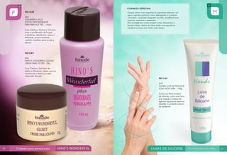 R$ 23,80
303
WONDERFUL PLUS
LOÇÃO DESODORANTE
PARA PERNAS E PÉS - 140ml
Com Cânfora, Mentol e Triclosan,
evita a proliferação de fungos
e bactérias, desodoriza, relaxa e
descansa, proporcionando
conforto imediato para os pés e
pernas.
R$ 18,80
306
HINO’S WONDERFUL GLOSSY
CREME PARA OS PÉS - 25g
Com Cânfora, Salicilato de
Metila e Glicerina, relaxa, previne
rachaduras e restaura a pele
ressecada dos pés.
R$ 17,40
270
HANDS LUVA DE SILICONE
COM ALOE VERA - 100g
Forma um filme protetor
de silicone, como uma luva,
que impede o ataque de
agentes agressores externos.
Mantém a umidade natural
da epiderme.
Nossas mãos vivem expostas às agressões externas: sol,
água, agentes químicos como detergentes e o próprio
manuseio, causando desgastes na pele, envelhecimento
precoce, manchas e asperezas.
Para protegê-las, muito protetor solar, hidratantes e
barreira física. Assim, as mãos terão uma aparência
saudável e jovem por muito mais tempo.
CUIDADOS ESPECIAIS
28 29
 