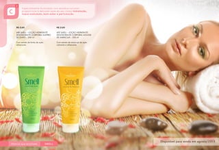 R$ 21,80
688 SMELL – LOÇÃO HIDRATANTE
DESODORANTE CORPORAL SUSPIRO
DE LIMÃO – 200 ml
Com extrato de limão de ação
refrescante.
R$ 21,80
692 SMELL – LOÇÃO HIDRATANTE
DESODORANTE CORPORAL MOUSSE
DE MARACUJÁ – 200 ml
Com extrato de maracujá de ação
calmante e refrescante.
 