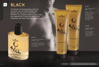 R$ 45,80
418 - BLACK DESODORANTE
COLÔNIA - 100ml
Notas de alecrim e estragão com
nuances florais. Fundo marcante
com patchouli, cedro do Texas e
couro.agradável.
R$ 19,60
652 BLACK CREME DE
BARBEAR - 85grs
Proporciona espuma
suave e abundante,
amacia os pêlos
facilitando o corte, sem
agredir a pele.
R$ 17,40
653 - BLACK GEL APÓS
BARBA - 100grs
Finaliza a rotina do
barbear, proporcionando
refrescância e efeito
tonificante. Evita
que os pêlos fiquem
encravados e deixa a
pele agradavelmente
perfumada.
42 43
 