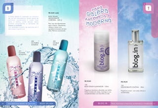 R$ 21,80 cada
BODY SPLASH
DESODORANTE
CORPORAL - 240 ml
Para usar abundantemente
após o banho. Desodoriza,
refresca e deixa uma
agradável sensação de bem-
estar. Perfuma suavemente.
450
ICE PURPLE
ALFAZEMA
452
ICE BLUE
MUSK
451
ICE ROSE
ACALANTO
R$ 45,80
164
DESODORANTE COLÔNIA - 50ml
Fragrância jovem com notas cítricas e
amadeiradas.
R$ 25,80
150
BODY SPLASH ILUMINADOR - 150ml
Fragrância feminina e divertida com brilho.
Notas frutadas de cereja, morango e uva,
complementadas com baunilha e musk.
46 47
 