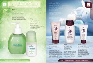 R$ 27,80
1133 - SABONETE CREMOSO
FACIAL COM EXTRATO DE ERVA
DOCE - 250ml
Formulado com extratos de Erva
Doce, Algas Marinhas e Alecrim.
Auxilia na remoção das impurezas,
sem agredir a pele delicada do rosto. R$ 17,00
1130 - DESODORANTE
ANTITRANSPIRANTE AXILAR
ROLL-ON - 80ml
24 horas de proteção.
Produto com eficácia antitranspirante.
Perfume suave e agradável.
Não causa irritação.
R$ 16,00
320 - HINODE LUAR
CREME PARA AS MÃOS - 50g
Com Leite de Cereais e
Óleo de Semente de Uva,
que revitalizam, amaciam e
hidratam a pele delicada de
suas mãos. De uso diário e em
prática embalagem de bolsa.
Use sempre que achar
necessário!
R$ 28,80
321 - HINODE LUAR
GEL ESFOLIANTE CORPORAL
150g
Com Leite de Cereais. Ideal
para remover as células mortas
superficiais da pele delicada de seu
corpo. Para uma melhor remoção
das células mortas superficiais,use
3 vezes por semana. Enxágue
após o uso e hidrate com a Loção
Hidratante Corporal “Hinode Luar”.
R$ 25,20
323 - HINODE LUAR
LOÇÃO HIDRATANTE
DESODORANTE
CORPORAL - 200ml
Com Leite de Cereais e Óleo de
Germe de Trigo, que hidratam e
amaciam a pele delicada de seu
corpo.Com toque aveludado
e suave perfume, é ideal para
hidratação diária. Use sempre
que achar necessário.
14 15
 