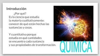 Introducción
¿Por qué?
Es la ciencia que estudia
la materia cualitativamente:
conocer de qué están hechas las
sustancias y cosas.
Y cuantitativa porque
estudia en qué cantidades
se encuentra cada sustancia
y sus propiedades de transformación.
 
