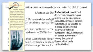 Estructura atómica (avances en el conocimiento del átomo)
Modelo de Dalton
En 1808 publicó Un nuevo sistema de filosofía química, en el que
discutía con gran detalle su teoría atómica.
Con fundamento en el poeta de Lucrecio, a está fecha ya habían
pasado aproximadamente 2000 años.
Durante estos años surgieron: la alquimia, la iatroquímica, el
flogisto, la etapa de Lavoisier y descubrimientos como los rayos
catódicos, los electrones, protones, los rayos X y la radiactividad.
Radiactividad: propiedad
de ciertos cuerpos cuyos
átomos, al desintegrarse
espontáneamente, emiten
radiaciones. Su unidad de
medida en el Sistema
Internacional es el
becquerel (Bq), llamado así
en honor a Antoine –
Henry Becquerel,
descubridor de la
radiactividad.
 
