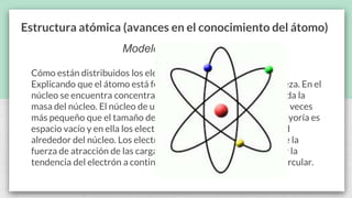 Estructura atómica (avances en el conocimiento del átomo)
Modelo de Rutherford
Cómo están distribuidos los electrones y protones en el átomo.
Explicando que el átomo está formado por un núcleo y una corteza. En el
núcleo se encuentra concentrada toda la carga positiva y casi toda la
masa del núcleo. El núcleo de un átomo es alrededor de 100,000 veces
más pequeño que el tamaño del átomo en sí. La corteza en su mayoría es
espacio vacío y en ella los electrones se mueven a gran velocidad
alrededor del núcleo. Los electrones no caen en el núcleo, ya que la
fuerza de atracción de las cargas positivas es contrarrestada por la
tendencia del electrón a continuar moviéndose en trayectoria circular.
 