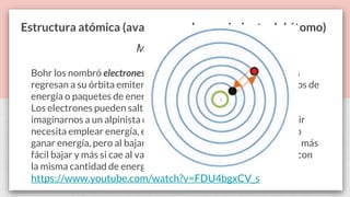 Estructura atómica (avances en el conocimiento del átomo)
Modelo de Bohr
Bohr los nombró electrones excitados y explicó que cuando estos
regresan a su órbita emiten energía, a través de fotones o cuantos de
energía o paquetes de energía.
Los electrones pueden saltar de un nivel a otro, podríamos
imaginarnos a un alpinista cuando escala una montaña, para subir
necesita emplear energía, es decir, el cuerpo necesita absorber o
ganar energía, pero al bajar desprende esta energía (fotones), es más
fácil bajar y más si cae al vacío, ya que se impactara con el suelo con
la misma cantidad de energía con la que subió.
https://www.youtube.com/watch?v=FDU4bgxCV_s
 