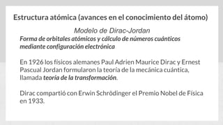 Estructura atómica (avances en el conocimiento del átomo)
Modelo de Dirac-Jordan
Forma de orbitales atómicos y cálculo de números cuánticos
mediante configuración electrónica
En 1926 los físicos alemanes Paul Adrien Maurice Dirac y Ernest
Pascual Jordan formularon la teoría de la mecánica cuántica,
llamada teoría de la transformación.
Dirac compartió con Erwin Schrödinger el Premio Nobel de Física
en 1933.
 