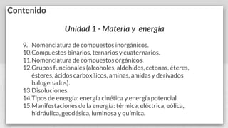 Contenido
Unidad 1 - Materia y energía
9. Nomenclatura de compuestos inorgánicos.
10.Compuestos binarios, ternarios y cuaternarios.
11.Nomenclatura de compuestos orgánicos.
12.Grupos funcionales (alcoholes, aldehídos, cetonas, éteres,
ésteres, ácidos carboxílicos, aminas, amidas y derivados
halogenados).
13.Disoluciones.
14.Tipos de energía: energía cinética y energía potencial.
15.Manifestaciones de la energía: térmica, eléctrica, eólica,
hidráulica, geodésica, luminosa y química.
 